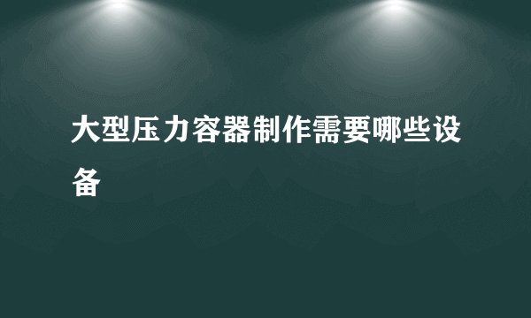 大型压力容器制作需要哪些设备