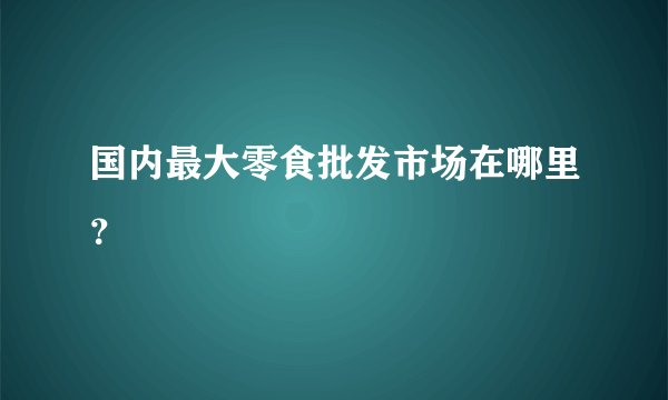 国内最大零食批发市场在哪里?
