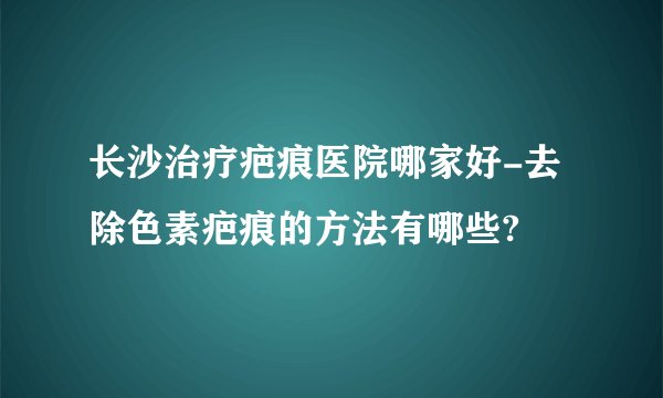 长沙治疗疤痕医院哪家好-去除色素疤痕的方法有哪些?