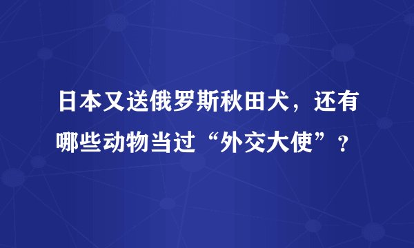 日本又送俄罗斯秋田犬，还有哪些动物当过“外交大使”？