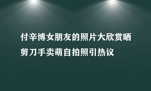 付辛博女朋友的照片大欣赏晒剪刀手卖萌自拍照引热议