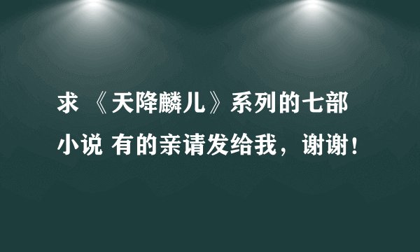 求 《天降麟儿》系列的七部小说 有的亲请发给我，谢谢！