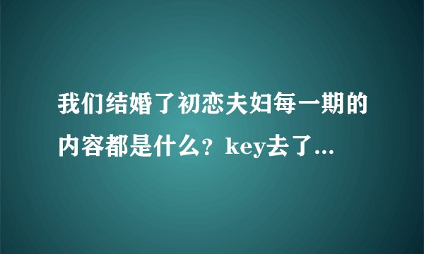 我们结婚了初恋夫妇每一期的内容都是什么?key去了哪几期?