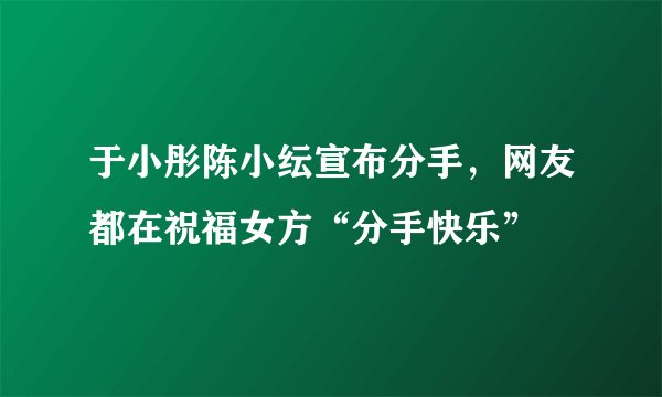 于小彤陈小纭宣布分手，网友都在祝福女方“分手快乐”