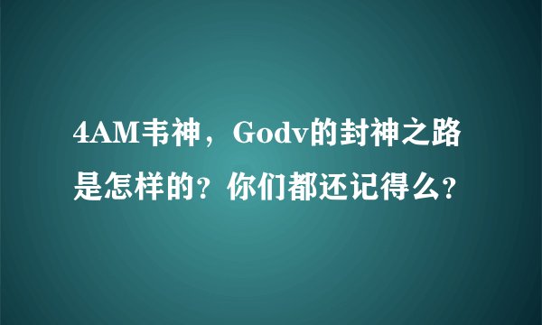 4AM韦神,Godv的封神之路是怎样的?你们都还记得么?