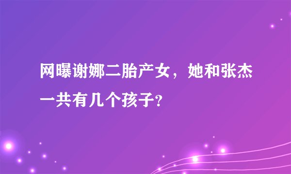 网曝谢娜二胎产女,她和张杰一共有几个孩子?