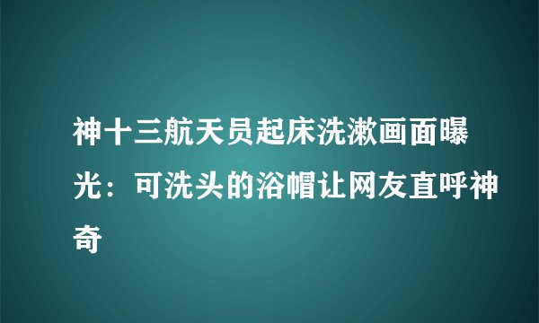 神十三航天员起床洗漱画面曝光:可洗头的浴帽让网友直呼神奇
