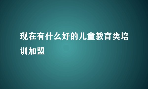 现在有什么好的儿童教育类培训加盟