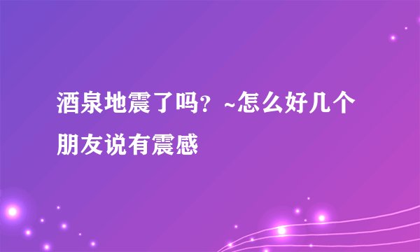 酒泉地震了吗？~怎么好几个朋友说有震感