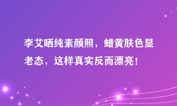 李艾晒纯素颜照,蜡黄肤色显老态,这样真实反而漂亮!