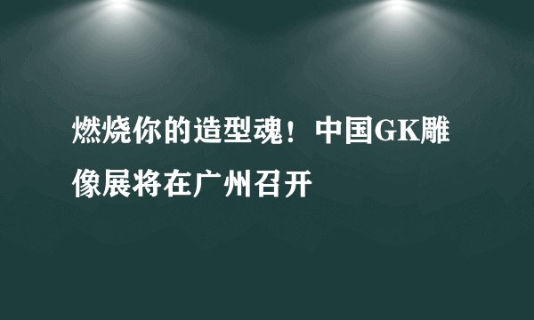 燃烧你的造型魂！中国GK雕像展将在广州召开