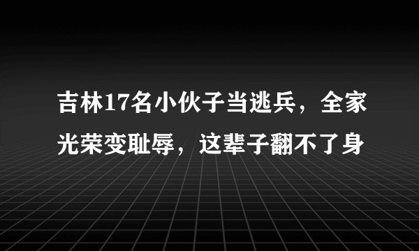 吉林17名小伙子当逃兵,全家光荣变耻辱,这辈子翻不了身