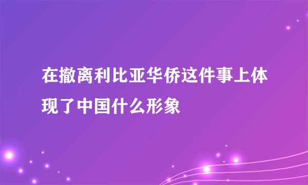 在撤离利比亚华侨这件事上体现了中国什么形象