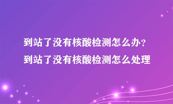 到站了没有核酸检测怎么办？到站了没有核酸检测怎么处理