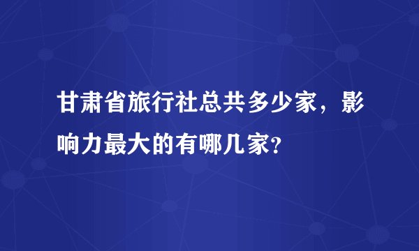 甘肃省旅行社总共多少家，影响力最大的有哪几家？