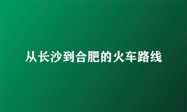 从长沙到合肥的火车路线