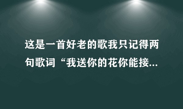 这是一首好老的歌我只记得两句歌词“我送你的花你能接受吗？我对你带你会在意吗？......”麻烦寻找 谢谢！