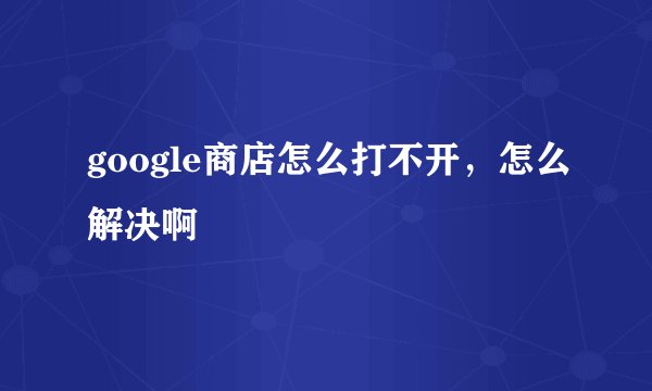 google商店怎么打不开,怎么解决啊