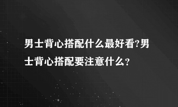男士背心搭配什么最好看?男士背心搭配要注意什么？