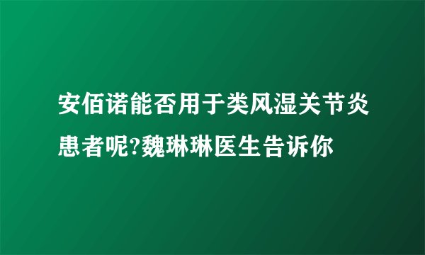 安佰诺能否用于类风湿关节炎患者呢?魏琳琳医生告诉你