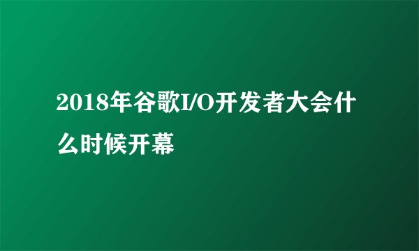 2018年谷歌I/O开发者大会什么时候开幕