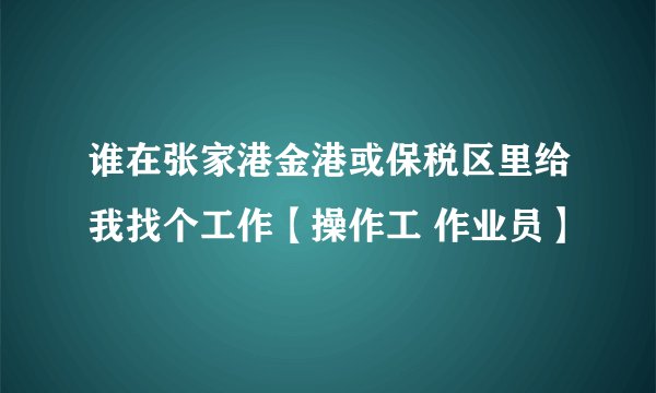 谁在张家港金港或保税区里给我找个工作【操作工 作业员】