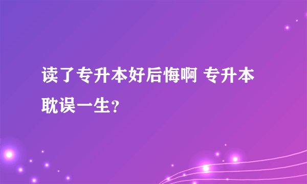 读了专升本好后悔啊 专升本耽误一生？